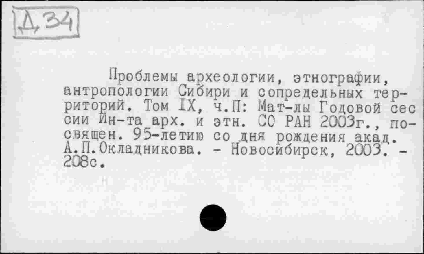 ﻿Проблемы археологии, этнографии, антропологии Сибири и сопредельных территорий. Том IX, ч.П: Мат-лы Годовой сес сии Ин-та арх. и эти. СО РАН 2003г., посвящен. 95-летию со дня рождения акад. А.П.Окладникова. - Новосибирск, 2003. -208с.